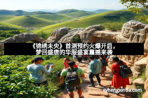 《锦绣未央》首测预约火爆开启，梦回盛唐的华服盛宴震撼来袭